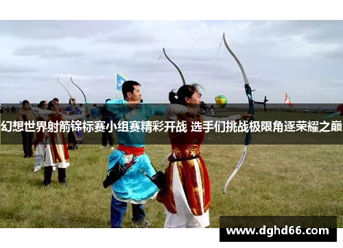 幻想世界射箭锦标赛小组赛精彩开战 选手们挑战极限角逐荣耀之巅 幻想世界射箭锦标赛小组赛精彩开战 选手们挑战极限角逐荣耀之巅